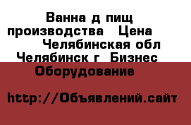Ванна д/пищ. производства › Цена ­ 23 000 - Челябинская обл., Челябинск г. Бизнес » Оборудование   